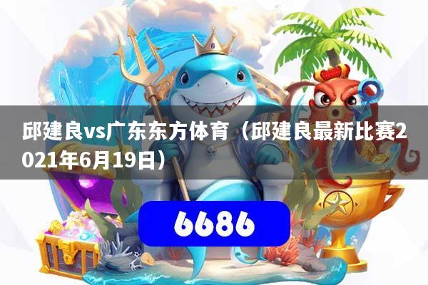 邱建良vs广东东方体育（邱建良最新比赛2021年6月19日）
