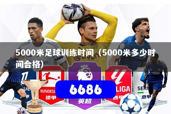 5000米足球训练时间(5000米多少时间合格)