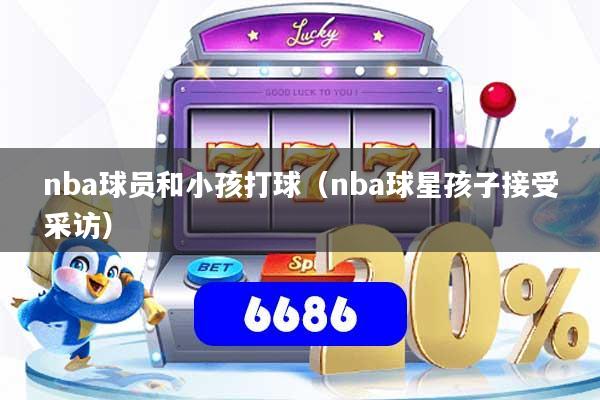 nba球员和小孩打球(nba球星孩子接受采访)